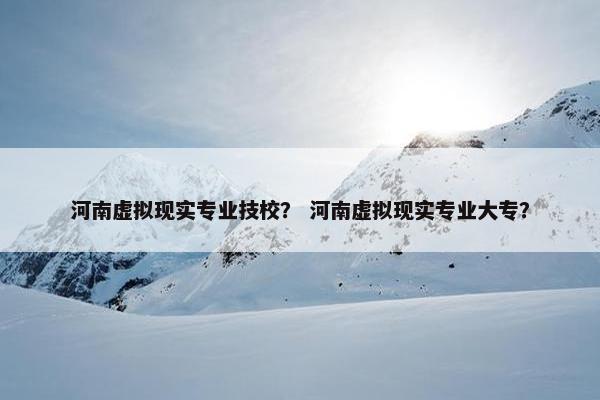 河南虚拟现实专业技校？ 河南虚拟现实专业大专？