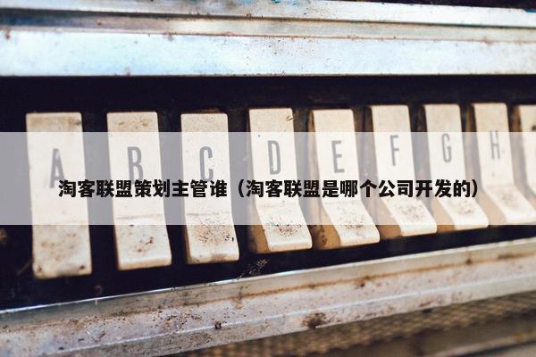 淘客联盟策划主管谁（淘客联盟是哪个公司开发的）