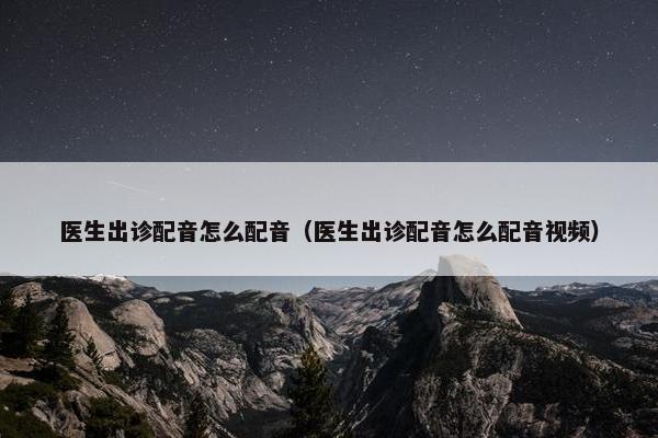 医生出诊配音怎么配音（医生出诊配音怎么配音视频）