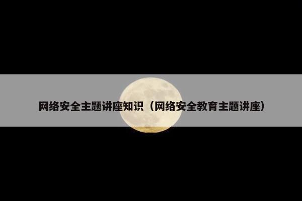 网络安全主题讲座知识（网络安全教育主题讲座）
