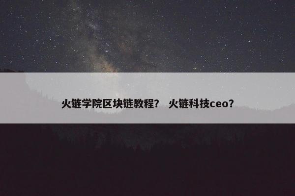 火链学院区块链教程？ 火链科技ceo？