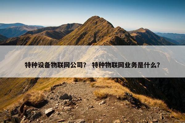 特种设备物联网公司？ 特种物联网业务是什么？
