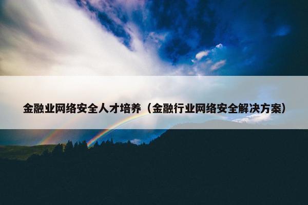 金融业网络安全人才培养（金融行业网络安全解决方案）