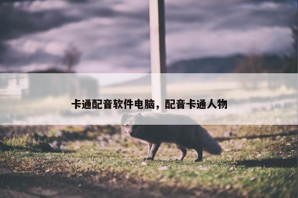 卡通配音软件电脑，配音卡通人物