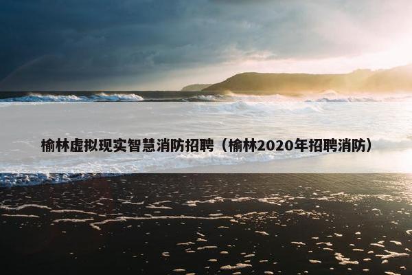 榆林虚拟现实智慧消防招聘（榆林2020年招聘消防）