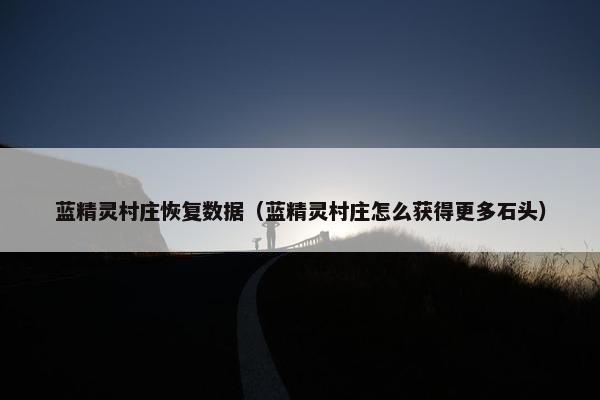 蓝精灵村庄恢复数据（蓝精灵村庄怎么获得更多石头）