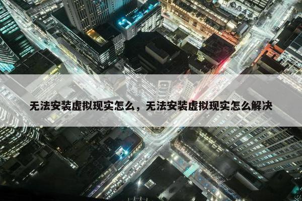 无法安装虚拟现实怎么，无法安装虚拟现实怎么解决