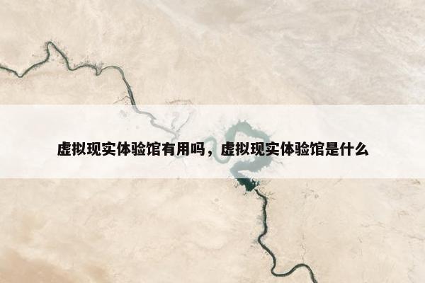 虚拟现实体验馆有用吗，虚拟现实体验馆是什么