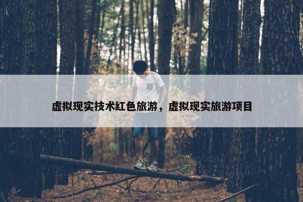 虚拟现实技术红色旅游，虚拟现实旅游项目