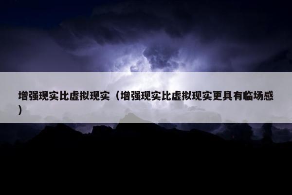 增强现实比虚拟现实（增强现实比虚拟现实更具有临场感）