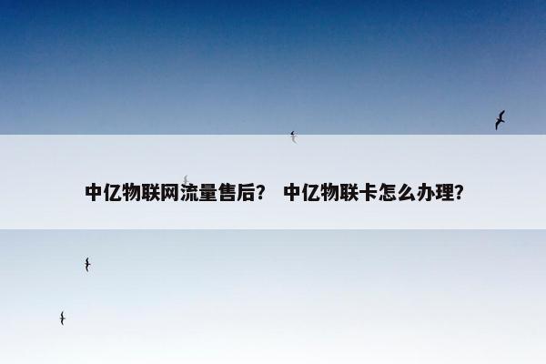 中亿物联网流量售后？ 中亿物联卡怎么办理？