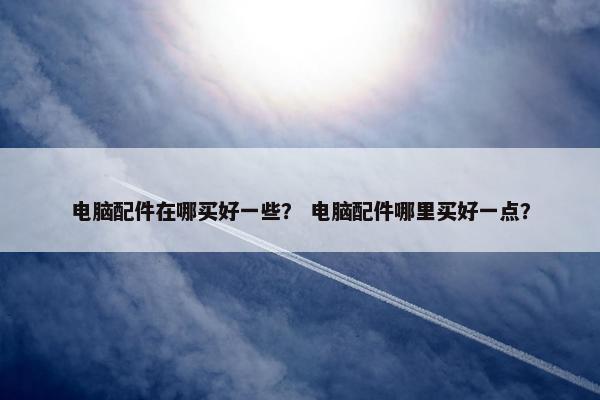 电脑配件在哪买好一些？ 电脑配件哪里买好一点？