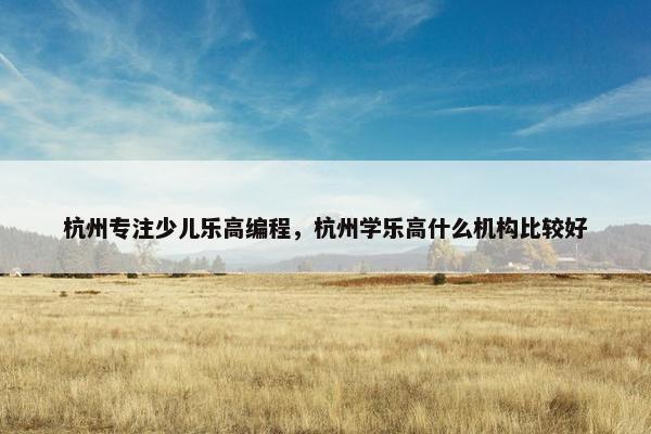 杭州专注少儿乐高编程，杭州学乐高什么机构比较好