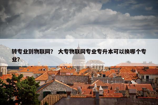 转专业到物联网？ 大专物联网专业专升本可以换哪个专业？
