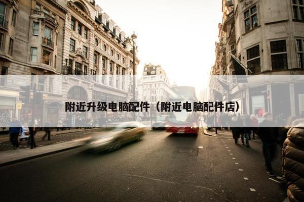 附近升级电脑配件（附近电脑配件店）