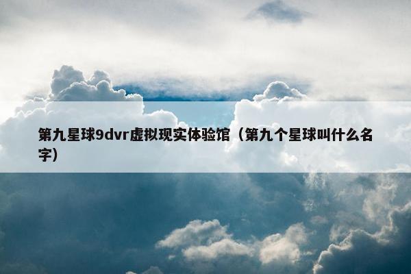 第九星球9dvr虚拟现实体验馆（第九个星球叫什么名字）
