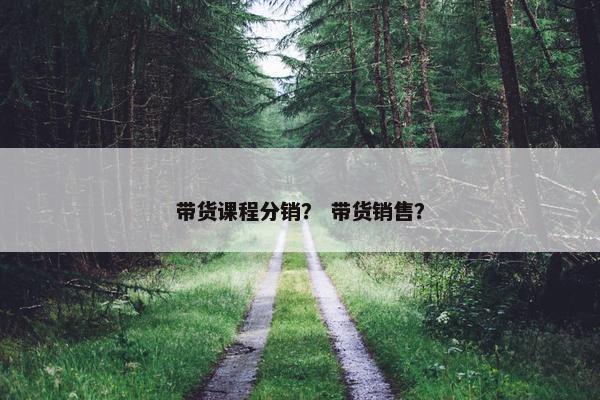 带货课程分销？ 带货销售？