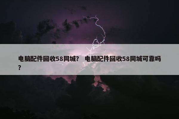 电脑配件回收58同城？ 电脑配件回收58同城可靠吗？