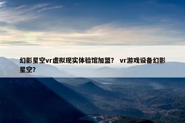 幻影星空vr虚拟现实体验馆加盟？ vr游戏设备幻影星空？