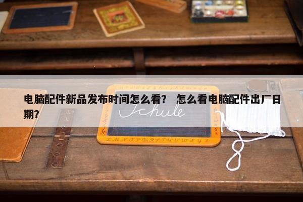 电脑配件新品发布时间怎么看？ 怎么看电脑配件出厂日期？