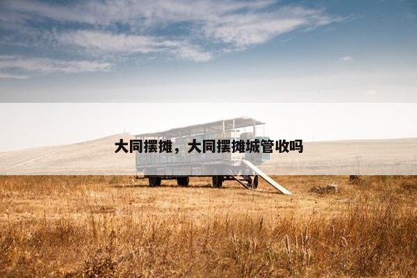 大同摆摊，大同摆摊城管收吗