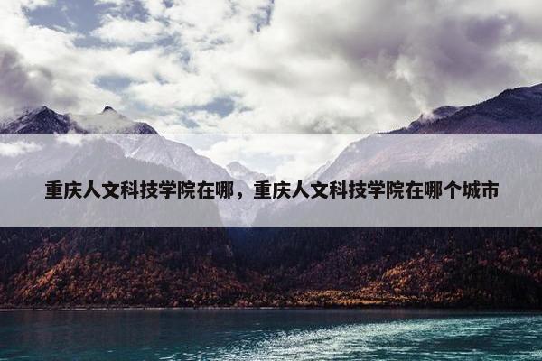 重庆人文科技学院在哪，重庆人文科技学院在哪个城市