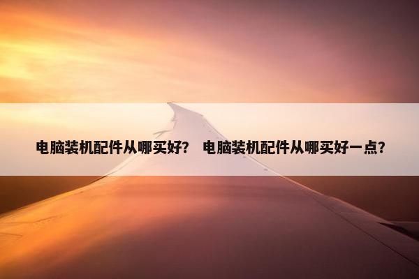 电脑装机配件从哪买好？ 电脑装机配件从哪买好一点？
