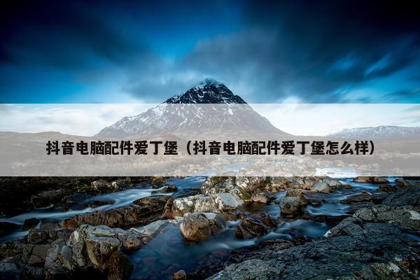 抖音电脑配件爱丁堡（抖音电脑配件爱丁堡怎么样）