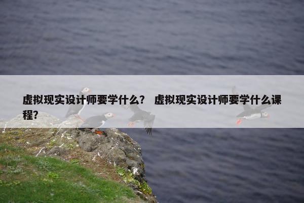 虚拟现实设计师要学什么？ 虚拟现实设计师要学什么课程？