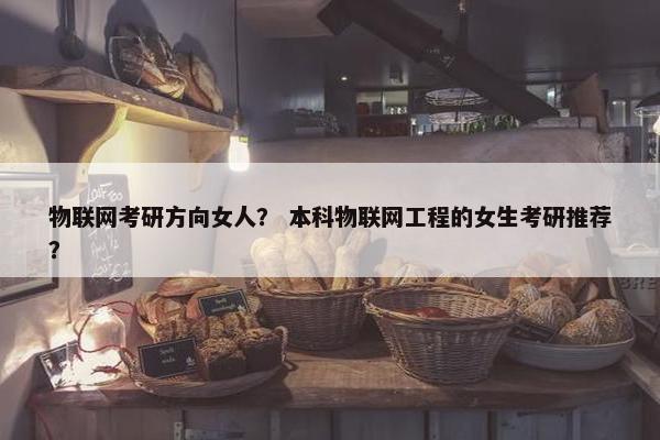 物联网考研方向女人？ 本科物联网工程的女生考研推荐？