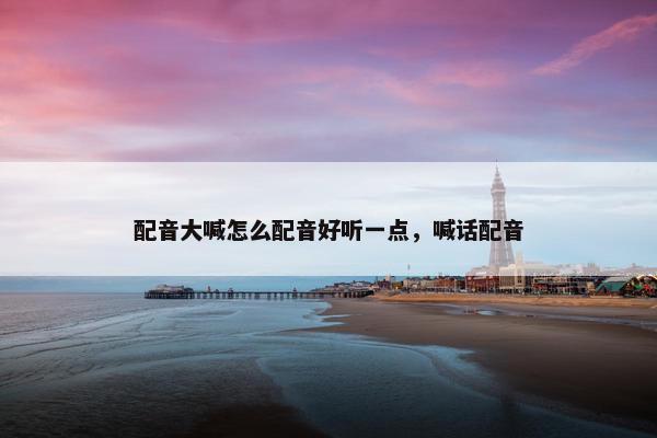 配音大喊怎么配音好听一点，喊话配音