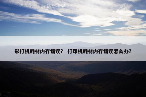 彩打机耗材内存错误？ 打印机耗材内存错误怎么办？