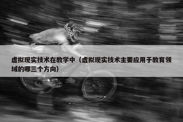 虚拟现实技术在教学中（虚拟现实技术主要应用于教育领域的哪三个方向）