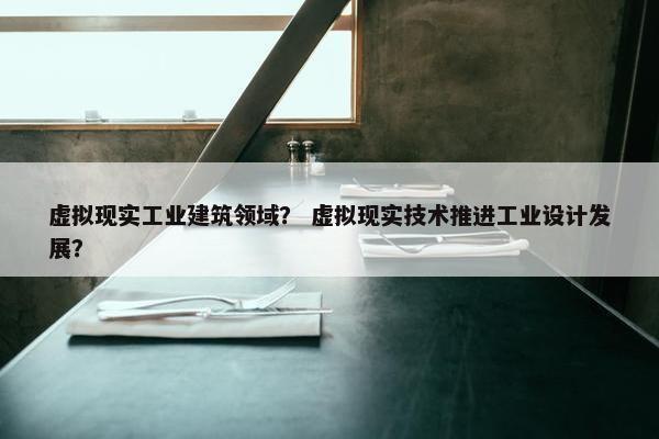 虚拟现实工业建筑领域？ 虚拟现实技术推进工业设计发展？