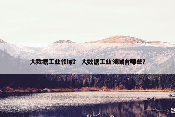 大数据工业领域？ 大数据工业领域有哪些？