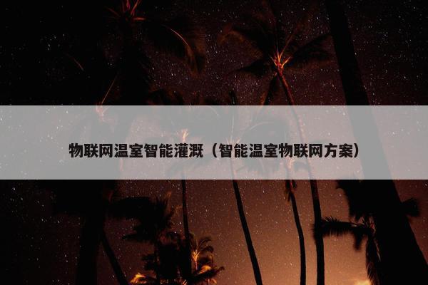 物联网温室智能灌溉（智能温室物联网方案）