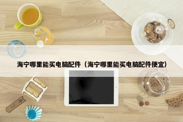 海宁哪里能买电脑配件（海宁哪里能买电脑配件便宜）