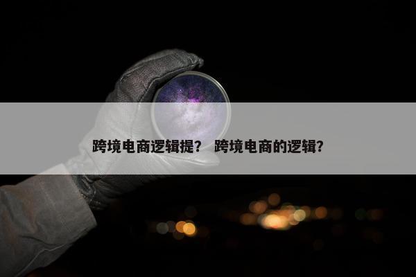 跨境电商逻辑提？ 跨境电商的逻辑？