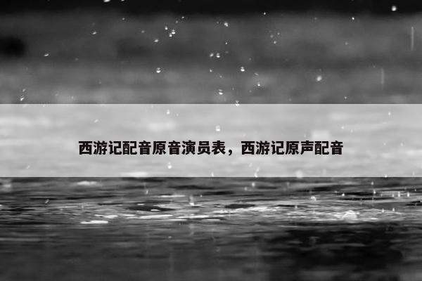 西游记配音原音演员表，西游记原声配音