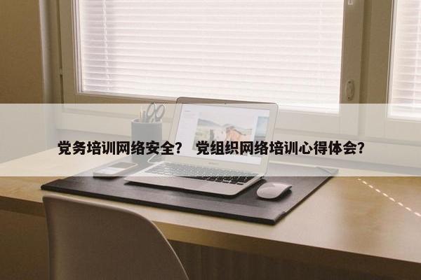 党务培训网络安全？ 党组织网络培训心得体会？