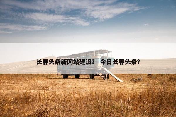 长春头条新网站建设？ 今日长春头条？