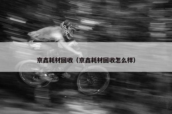 京鑫耗材回收（京鑫耗材回收怎么样）