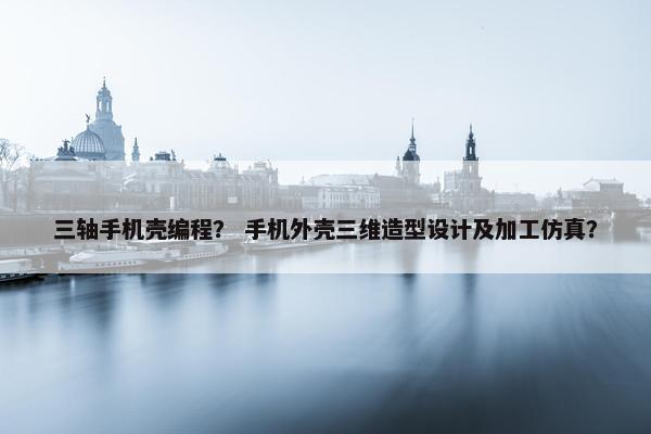 三轴手机壳编程？ 手机外壳三维造型设计及加工仿真？