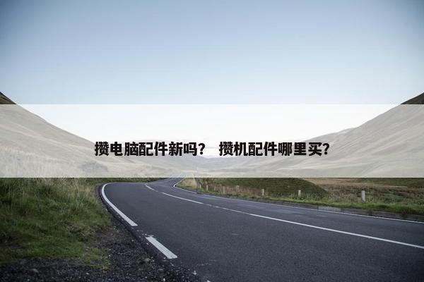 攒电脑配件新吗？ 攒机配件哪里买？
