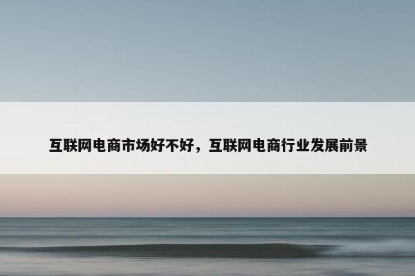 互联网电商市场好不好，互联网电商行业发展前景
