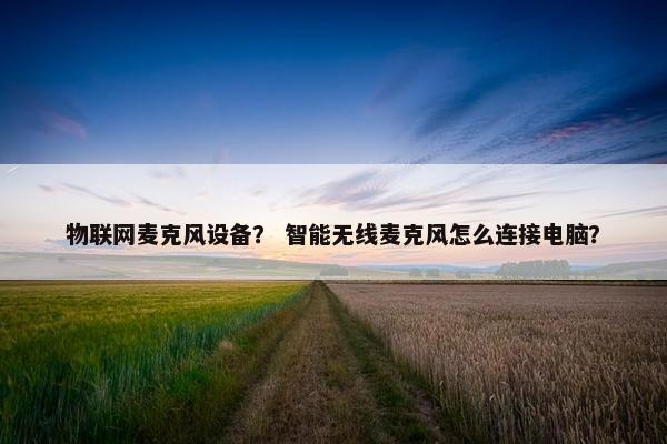 物联网麦克风设备？ 智能无线麦克风怎么连接电脑？