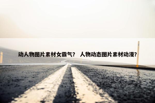 动人物图片素材女霸气？ 人物动态图片素材动漫？
