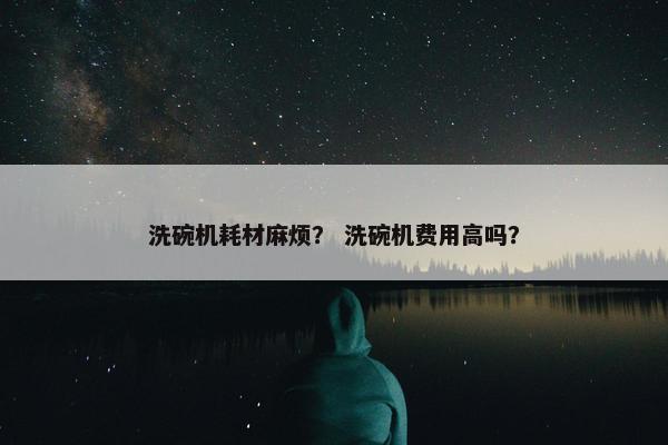 洗碗机耗材麻烦？ 洗碗机费用高吗？