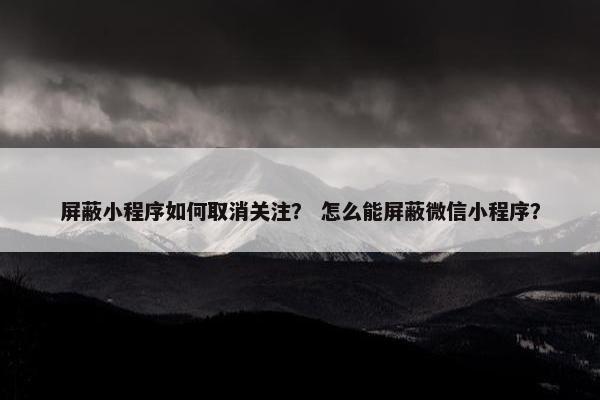 屏蔽小程序如何取消关注？ 怎么能屏蔽微信小程序？