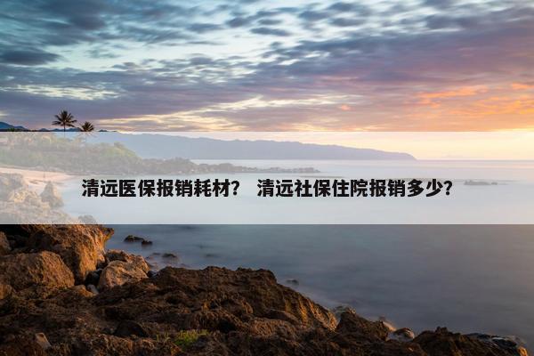 清远医保报销耗材？ 清远社保住院报销多少？